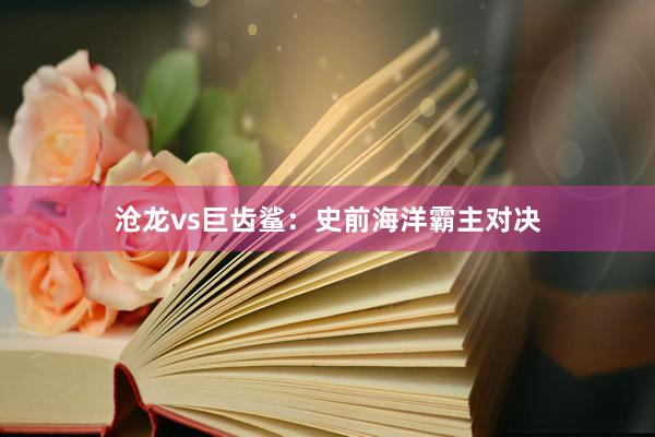 沧龙vs巨齿鲨：史前海洋霸主对决